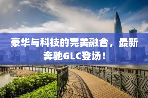 豪華與科技的完美融合，最新奔馳GLC登場！