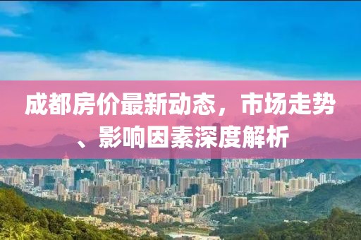 成都房價最新動態，市場走勢、影響因素深度解析