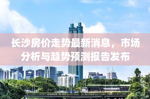 長沙房價走勢最新消息，市場分析與趨勢預測報告發布