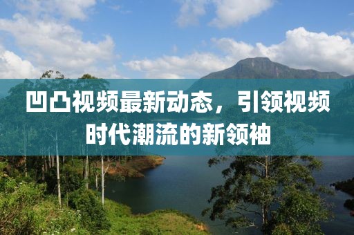 凹凸視頻最新動態，引領視頻時代潮流的新領袖