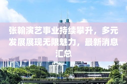 張翰演藝事業持續攀升，多元發展展現無限魅力，最新消息匯總