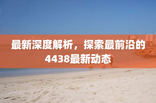 最新深度解析，探索最前沿的4438最新動態(tài)