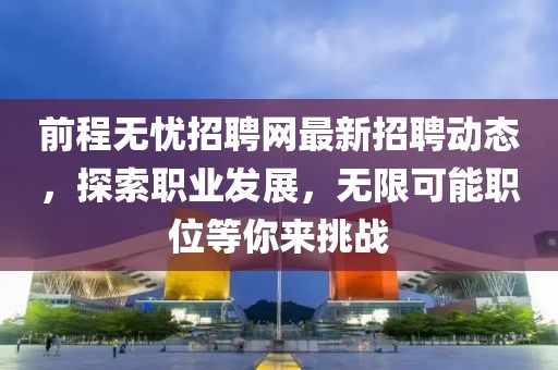 前程無憂招聘網最新招聘動態，探索職業發展，無限可能職位等你來挑戰