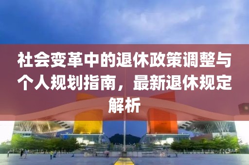 社會變革中的退休政策調整與個人規劃指南，最新退休規定解析