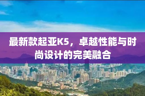 最新款起亞K5，卓越性能與時尚設(shè)計的完美融合