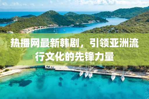 熱播網最新韓劇，引領亞洲流行文化的先鋒力量