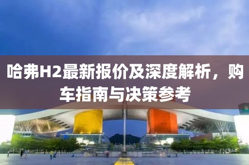 哈弗H2最新報價及深度解析，購車指南與決策參考