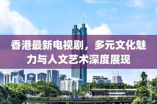 香港最新電視劇，多元文化魅力與人文藝術深度展現