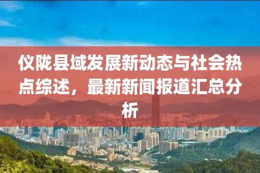 儀隴縣域發展新動態與社會熱點綜述，最新新聞報道匯總分析