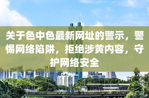 關于色中色最新網址的警示，警惕網絡陷阱，拒絕涉黃內容，守護網絡安全