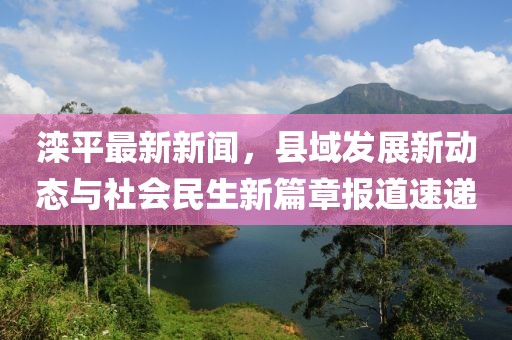 灤平最新新聞，縣域發展新動態與社會民生新篇章報道速遞