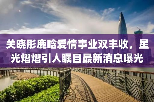 關曉彤鹿晗愛情事業雙豐收，星光熠熠引人矚目最新消息曝光