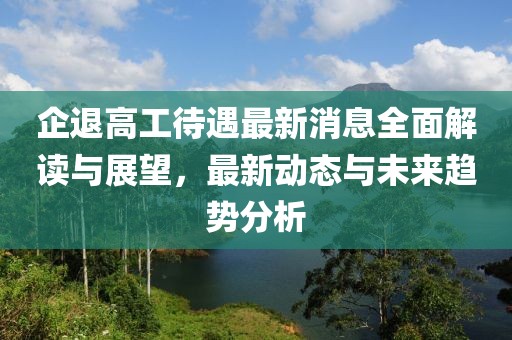 企退高工待遇最新消息全面解讀與展望，最新動態與未來趨勢分析