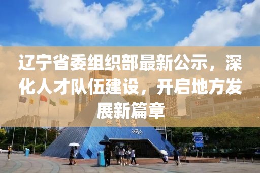 遼寧省委組織部最新公示，深化人才隊伍建設(shè)，開啟地方發(fā)展新篇章