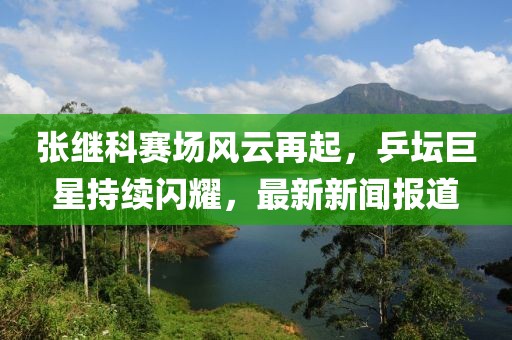 張繼科賽場風云再起，乒壇巨星持續閃耀，最新新聞報道