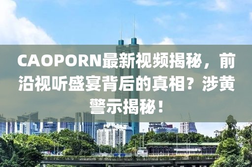 CAOPORN最新視頻揭秘，前沿視聽盛宴背后的真相？涉黃警示揭秘！