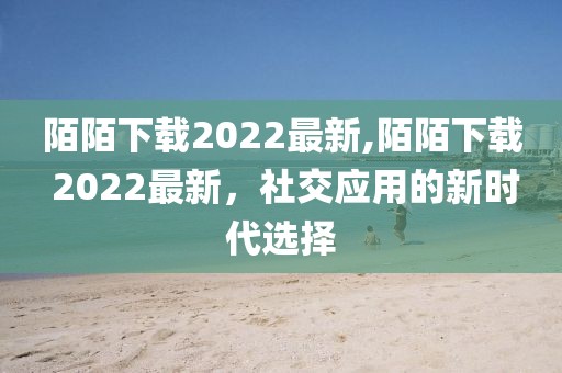 陌陌下載2022最新,陌陌下載 2022最新，社交應(yīng)用的新時(shí)代選擇