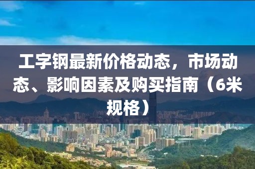 工字鋼最新價格動態，市場動態、影響因素及購買指南（6米規格）