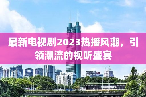 最新電視劇2023熱播風(fēng)潮，引領(lǐng)潮流的視聽盛宴