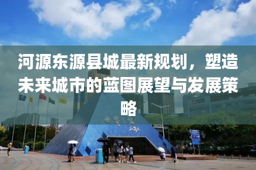 河源東源縣城最新規劃，塑造未來城市的藍圖展望與發展策略