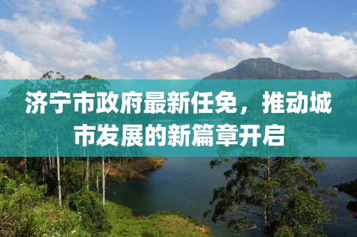 濟寧市政府最新任免，推動城市發展的新篇章開啟