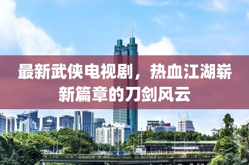 最新武俠電視劇，熱血江湖嶄新篇章的刀劍風(fēng)云