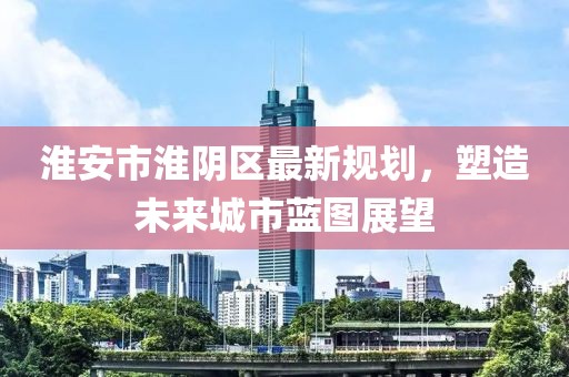 淮安市淮陰區最新規劃，塑造未來城市藍圖展望