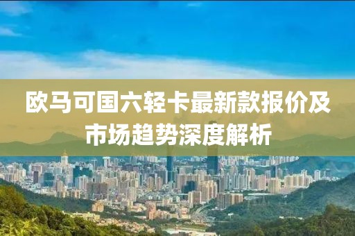 歐馬可國六輕卡最新款報價及市場趨勢深度解析