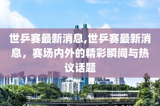 世乒賽最新消息,世乒賽最新消息，賽場內外的精彩瞬間與熱議話題