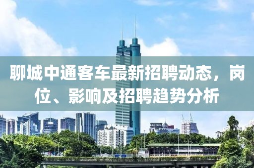 聊城中通客車最新招聘動態，崗位、影響及招聘趨勢分析