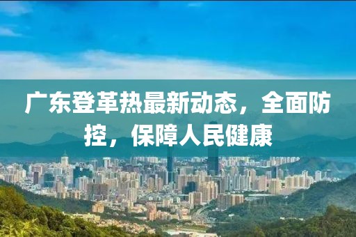 廣東登革熱最新動態，全面防控，保障人民健康