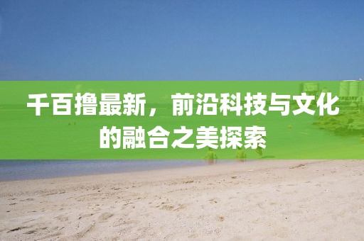 千百擼最新，前沿科技與文化的融合之美探索