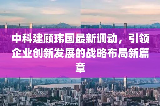 中科建顧瑋國最新調動，引領企業創新發展的戰略布局新篇章