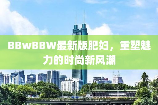 BBwBBW最新版肥婦，重塑魅力的時尚新風潮