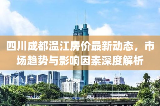 四川成都溫江房價最新動態，市場趨勢與影響因素深度解析