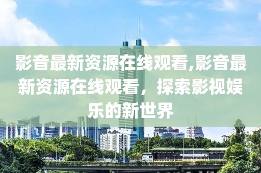 影音最新資源在線觀看,影音最新資源在線觀看，探索影視娛樂的新世界