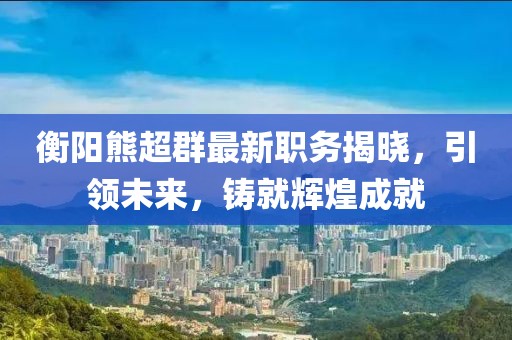 衡陽熊超群最新職務揭曉，引領未來，鑄就輝煌成就