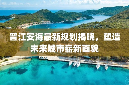 晉江安海最新規劃揭曉，塑造未來城市嶄新面貌