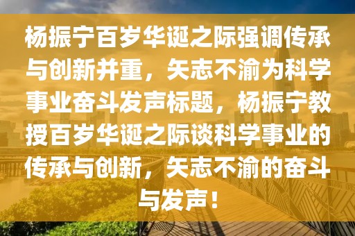 楊振寧百歲華誕之際強調(diào)傳承與創(chuàng)新并重，矢志不渝為科學(xué)事業(yè)奮斗發(fā)聲標題，楊振寧教授百歲華誕之際談科學(xué)事業(yè)的傳承與創(chuàng)新，矢志不渝的奮斗與發(fā)聲！