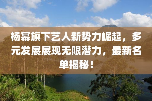 楊冪旗下藝人新勢力崛起，多元發(fā)展展現(xiàn)無限潛力，最新名單揭秘！