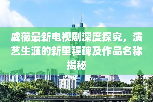 戚薇最新電視劇深度探究，演藝生涯的新里程碑及作品名稱揭秘