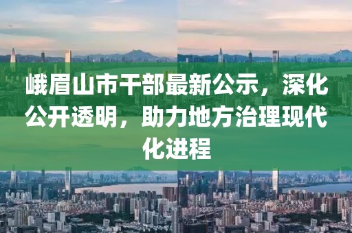 峨眉山市干部最新公示，深化公開透明，助力地方治理現代化進程