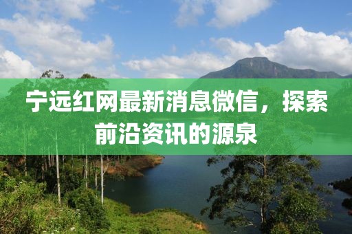 寧遠紅網最新消息微信，探索前沿資訊的源泉