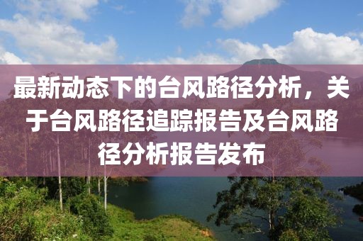 最新動(dòng)態(tài)下的臺(tái)風(fēng)路徑分析，關(guān)于臺(tái)風(fēng)路徑追蹤報(bào)告及臺(tái)風(fēng)路徑分析報(bào)告發(fā)布