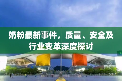 奶粉最新事件，質量、安全及行業變革深度探討