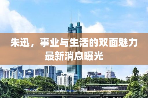 朱迅，事業與生活的雙面魅力最新消息曝光