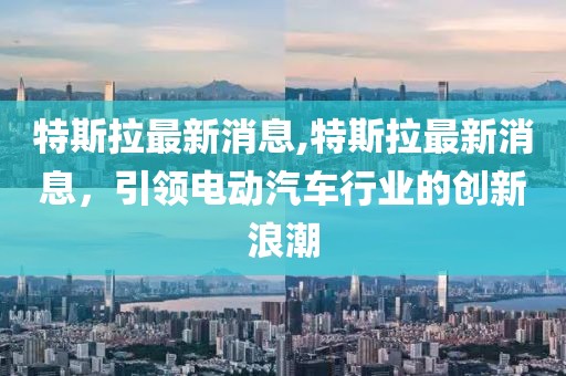 特斯拉最新消息,特斯拉最新消息，引領電動汽車行業的創新浪潮