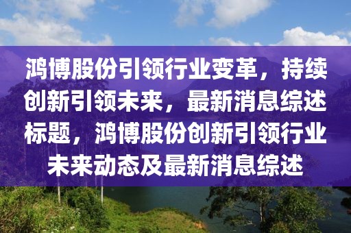 鴻博股份引領行業變革，持續創新引領未來，最新消息綜述標題，鴻博股份創新引領行業未來動態及最新消息綜述