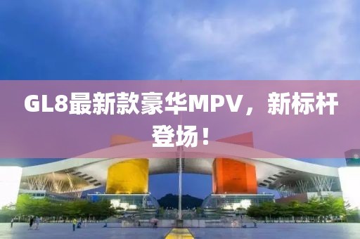 GL8最新款豪華MPV，新標桿登場！