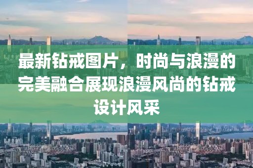 最新鉆戒圖片，時尚與浪漫的完美融合展現浪漫風尚的鉆戒設計風采